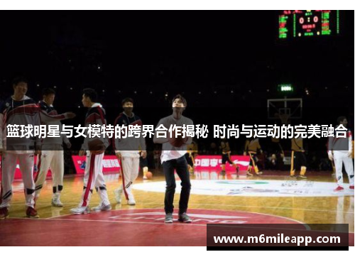 篮球明星与女模特的跨界合作揭秘 时尚与运动的完美融合